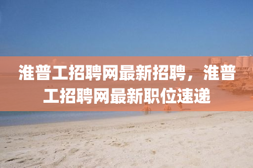 淮普工招聘網(wǎng)最新招聘，淮普工招聘網(wǎng)最新職位速遞