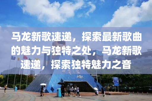 馬龍新歌速遞，探索最新歌曲的魅力與獨(dú)特之處，馬龍新歌速遞，探索獨(dú)特魅力之音