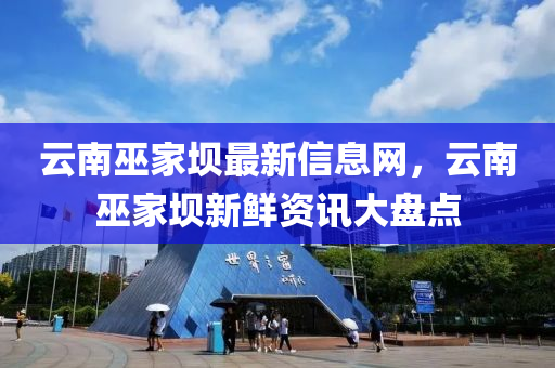 云南巫家壩最新信息網(wǎng)，云南巫家壩新鮮資訊大盤點