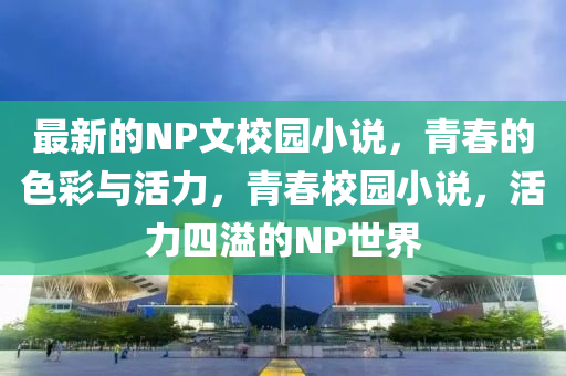 最新的NP文校園小說，青春的色彩與活力，青春校園小說，活力四溢的NP世界