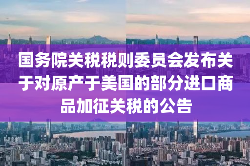 國務(wù)院關(guān)稅稅則委員會(huì)發(fā)布關(guān)于對(duì)原產(chǎn)于美國的部分進(jìn)口商品加征關(guān)稅的公告