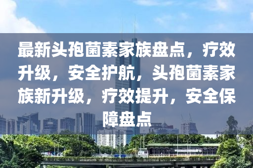 最新頭孢菌素家族盤點，療效升級，安全護航，頭孢菌素家族新升級，療效提升，安全保障盤點