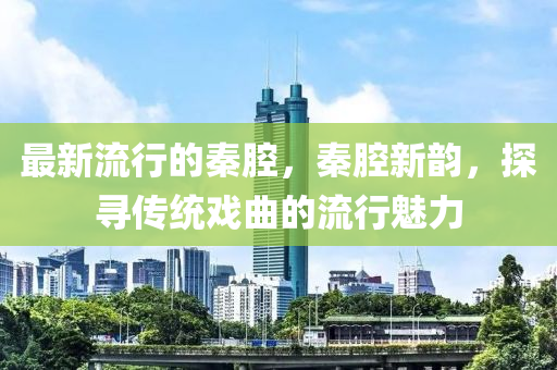 最新流行的秦腔，秦腔新韻，探尋傳統(tǒng)戲曲的流行魅力