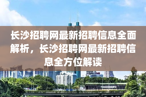 長沙招聘網(wǎng)最新招聘信息全面解析，長沙招聘網(wǎng)最新招聘信息全方位解讀