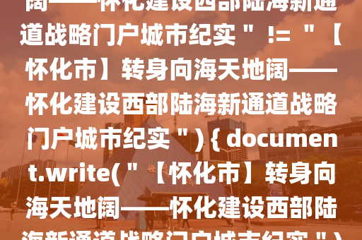 if (＂【懷化市】轉(zhuǎn)身向海天地闊——懷化建設(shè)西部陸海新通道戰(zhàn)略門(mén)戶(hù)城市紀(jì)實(shí)＂ != ＂【懷化市】轉(zhuǎn)身向海天地闊——懷化建設(shè)西部陸海新通道戰(zhàn)略門(mén)戶(hù)城市紀(jì)實(shí)＂) { document.write(＂【懷化市】轉(zhuǎn)身向海天地闊——懷化建設(shè)西部陸海新通道戰(zhàn)略門(mén)戶(hù)城市紀(jì)實(shí)＂) }