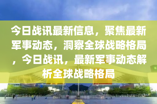 今日戰(zhàn)訊最新信息，聚焦最新軍事動態(tài)，洞察全球戰(zhàn)略格局，今日戰(zhàn)訊，最新軍事動態(tài)解析全球戰(zhàn)略格局