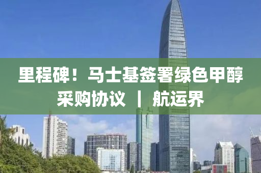里程碑！馬士基簽署綠色甲醇采購(gòu)協(xié)議 ｜ 航運(yùn)界