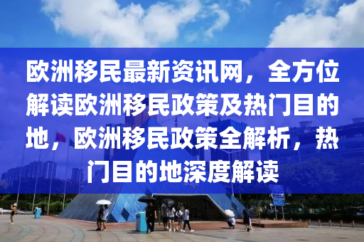 歐洲移民最新資訊網(wǎng)，全方位解讀歐洲移民政策及熱門目的地，歐洲移民政策全解析，熱門目的地深度解讀