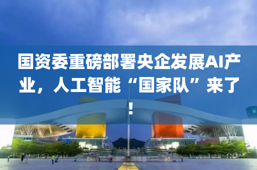 國(guó)資委重磅部署央企發(fā)展AI產(chǎn)業(yè)，人工智能“國(guó)家隊(duì)”來了！