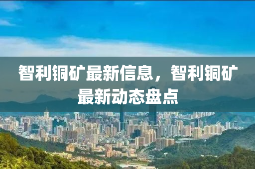 智利銅礦最新信息，智利銅礦最新動(dòng)態(tài)盤點(diǎn)