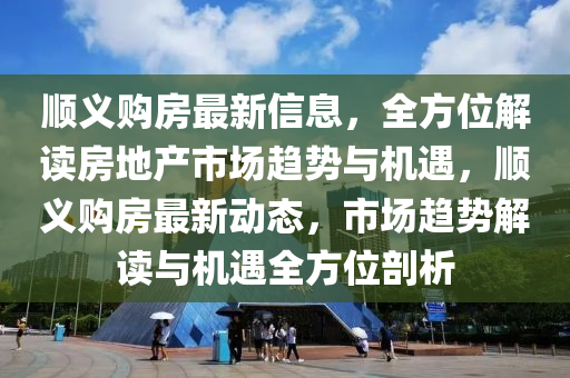 順義購(gòu)房最新信息，全方位解讀房地產(chǎn)市場(chǎng)趨勢(shì)與機(jī)遇，順義購(gòu)房最新動(dòng)態(tài)，市場(chǎng)趨勢(shì)解讀與機(jī)遇全方位剖析