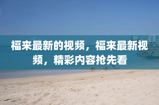 福來最新的視頻，福來最新視頻，精彩內(nèi)容搶先看