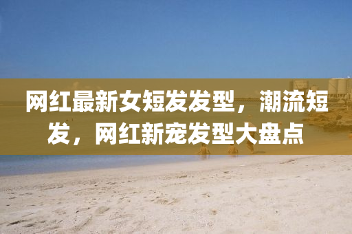 網(wǎng)紅最新女短發(fā)發(fā)型，潮流短發(fā)，網(wǎng)紅新寵發(fā)型大盤點(diǎn)