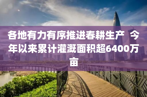 各地有力有序推進(jìn)春耕生產(chǎn)  今年以來(lái)累計(jì)灌溉面積超6400萬(wàn)畝