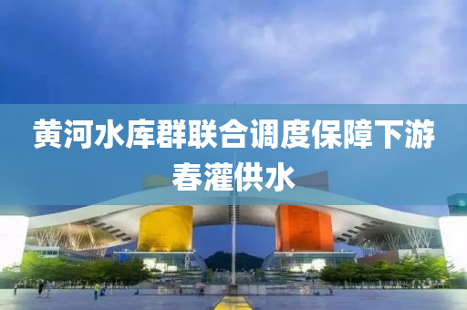 黃河水庫(kù)群聯(lián)合調(diào)度保障下游春灌供水