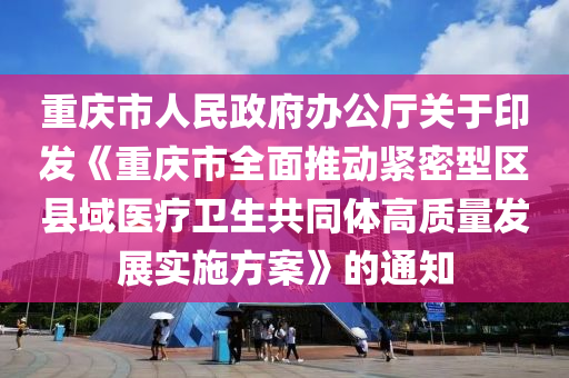 重慶市人民政府辦公廳關(guān)于印發(fā)《重慶市全面推動(dòng)緊密型區(qū)縣域醫(yī)療衛(wèi)生共同體高質(zhì)量發(fā)展實(shí)施方案》的通知