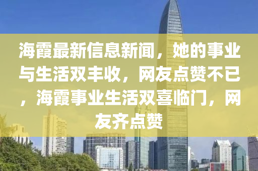 海霞最新信息新聞，她的事業(yè)與生活雙豐收，網(wǎng)友點(diǎn)贊不已，海霞事業(yè)生活雙喜臨門(mén)，網(wǎng)友齊點(diǎn)贊