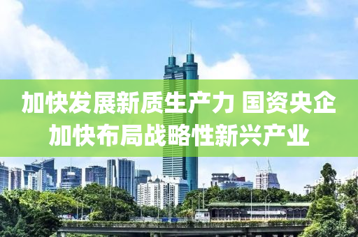 加快發(fā)展新質(zhì)生產(chǎn)力 國資央企加快布局戰(zhàn)略性新興產(chǎn)業(yè)