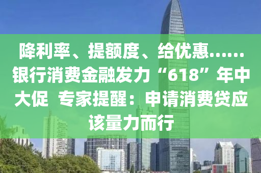 降利率、提額度、給優(yōu)惠……銀行消費(fèi)金融發(fā)力“618”年中大促  專家提醒：申請(qǐng)消費(fèi)貸應(yīng)該量力而行