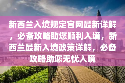 新西蘭入境規(guī)定官網(wǎng)最新詳解，必備攻略助您順利入境，新西蘭最新入境政策詳解，必備攻略助您無憂入境