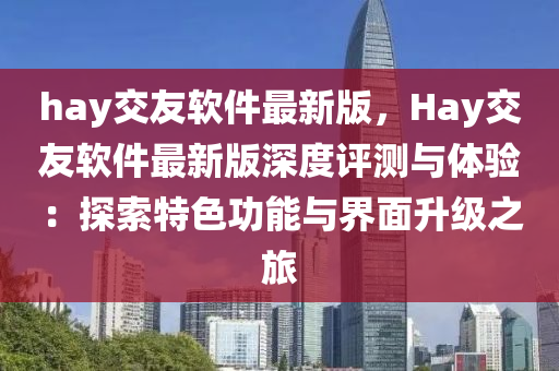 hay交友軟件最新版，Hay交友軟件最新版深度評測與體驗(yàn)：探索特色功能與界面升級之旅