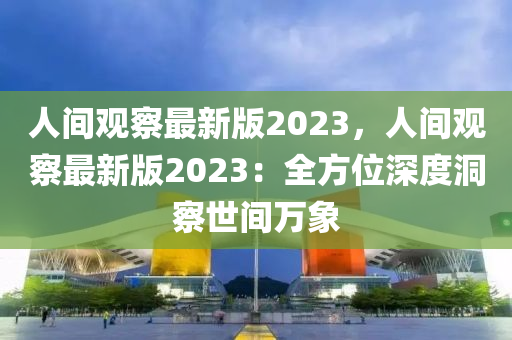 人間觀察最新版2023，人間觀察最新版2023：全方位深度洞察世間萬象