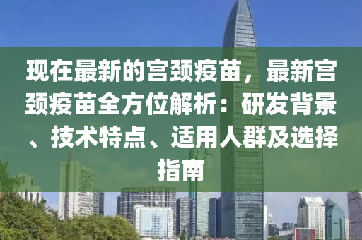 現(xiàn)在最新的宮頸疫苗，最新宮頸疫苗全方位解析：研發(fā)背景、技術(shù)特點(diǎn)、適用人群及選擇指南