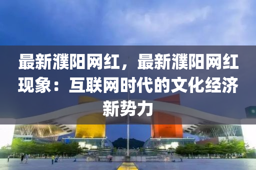 最新濮陽網(wǎng)紅，最新濮陽網(wǎng)紅現(xiàn)象：互聯(lián)網(wǎng)時代的文化經(jīng)濟(jì)新勢力