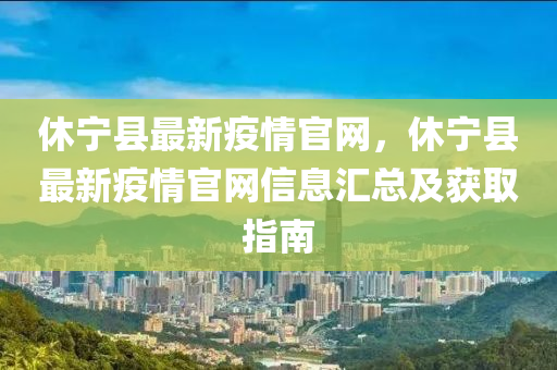 休寧縣最新疫情官網(wǎng)，休寧縣最新疫情官網(wǎng)信息匯總及獲取指南