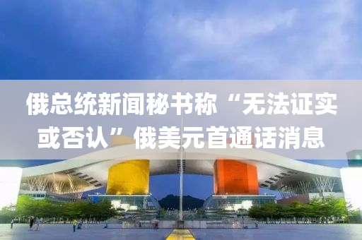 俄總統(tǒng)新聞秘書稱“無法證實或否認(rèn)”俄美元首通話消息