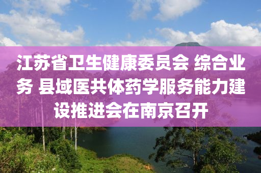 江蘇省衛(wèi)生健康委員會 綜合業(yè)務 縣域醫(yī)共體藥學服務能力建設推進會在南京召開