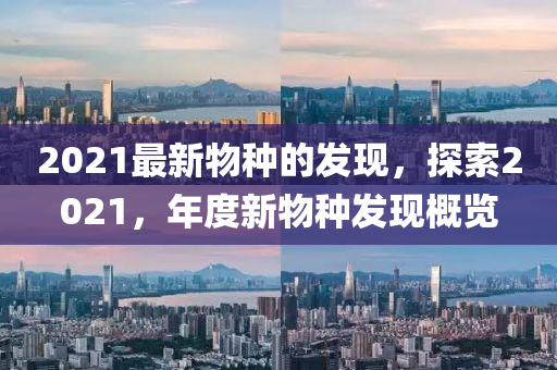 2021最新物種的發(fā)現(xiàn)，探索2021，年度新物種發(fā)現(xiàn)概覽