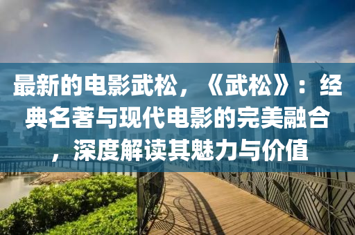 最新的電影武松，《武松》：經(jīng)典名著與現(xiàn)代電影的完美融合，深度解讀其魅力與價值