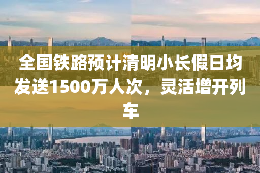 全國鐵路預計清明小長假日均發(fā)送1500萬人次，靈活增開列車