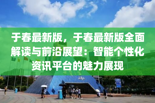 于春最新版，于春最新版全面解讀與前沿展望：智能個性化資訊平臺的魅力展現(xiàn)