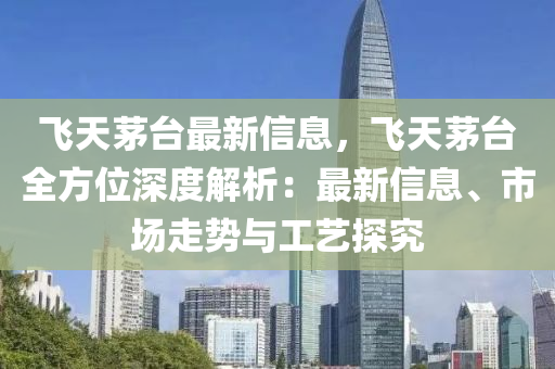 飛天茅臺最新信息，飛天茅臺全方位深度解析：最新信息、市場走勢與工藝探究
