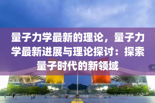 量子力學(xué)最新的理論，量子力學(xué)最新進(jìn)展與理論探討：探索量子時(shí)代的新領(lǐng)域