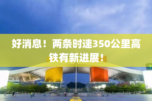 好消息！兩條時速350公里高鐵有新進展！