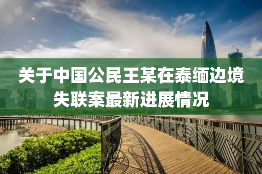 關(guān)于中國公民王某在泰緬邊境失聯(lián)案最新進(jìn)展情況