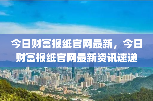 今日財(cái)富報(bào)紙官網(wǎng)最新，今日財(cái)富報(bào)紙官網(wǎng)最新資訊速遞