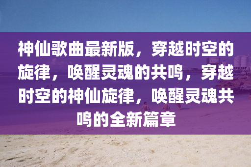 神仙歌曲最新版，穿越時空的旋律，喚醒靈魂的共鳴，穿越時空的神仙旋律，喚醒靈魂共鳴的全新篇章