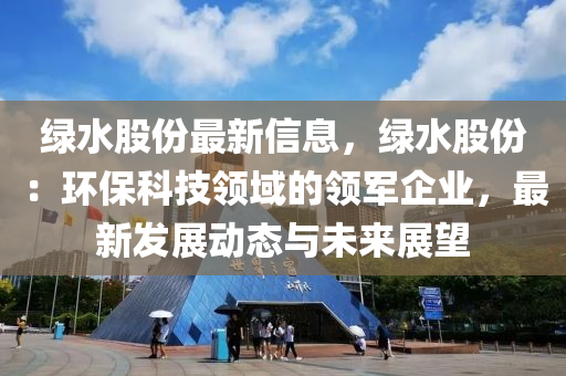 綠水股份最新信息，綠水股份：環(huán)?？萍碱I(lǐng)域的領(lǐng)軍企業(yè)，最新發(fā)展動(dòng)態(tài)與未來展望