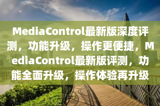 MediaControl最新版深度評測，功能升級，操作更便捷，MediaControl最新版評測，功能全面升級，操作體驗(yàn)再升級