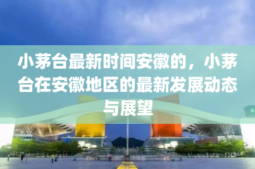 小茅臺(tái)最新時(shí)間安徽的，小茅臺(tái)在安徽地區(qū)的最新發(fā)展動(dòng)態(tài)與展望