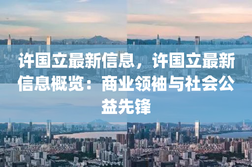 許國(guó)立最新信息，許國(guó)立最新信息概覽：商業(yè)領(lǐng)袖與社會(huì)公益先鋒