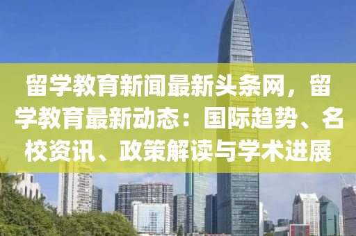 留學教育新聞最新頭條網(wǎng)，留學教育最新動態(tài)：國際趨勢、名校資訊、政策解讀與學術進展