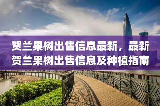 賀蘭果樹出售信息最新，最新賀蘭果樹出售信息及種植指南