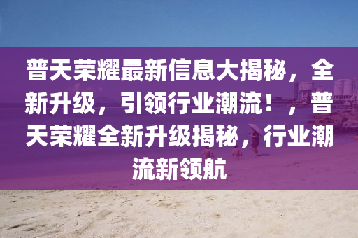 普天榮耀最新信息大揭秘，全新升級，引領(lǐng)行業(yè)潮流！，普天榮耀全新升級揭秘，行業(yè)潮流新領(lǐng)航
