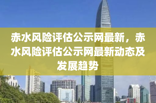 赤水風(fēng)險評估公示網(wǎng)最新，赤水風(fēng)險評估公示網(wǎng)最新動態(tài)及發(fā)展趨勢