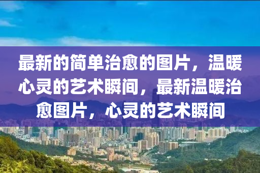 最新的簡(jiǎn)單治愈的圖片，溫暖心靈的藝術(shù)瞬間，最新溫暖治愈圖片，心靈的藝術(shù)瞬間
